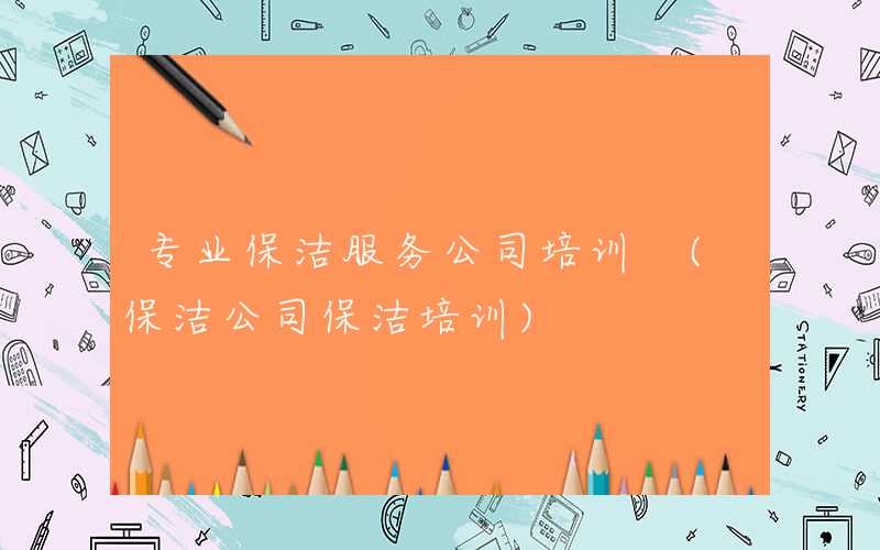 专业保洁服务公司培训 (保洁公司保洁培训)